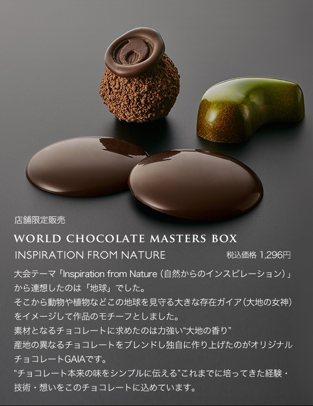 world chocolate masters box税込価格 1,296円大会テーマ「Inspiration from Nature（自然からのインスピレーション）」から連想したのは「地球」でした。そこから動物や植物などこの地球を見守る大きな存在ガイア（大地の女神）をイメージして作品のモチーフとしました。素材となるチョコレートに求めたのは力強い“大地の香り”産地の異なるチョコレートをブレンドし独自に作り上げたのがオリジナルチョコレートGAIAです。“チョコレート本来の味をシンプルに伝える”これまでに培ってきた経験・技術・想いをこのチョコレートに込めています。